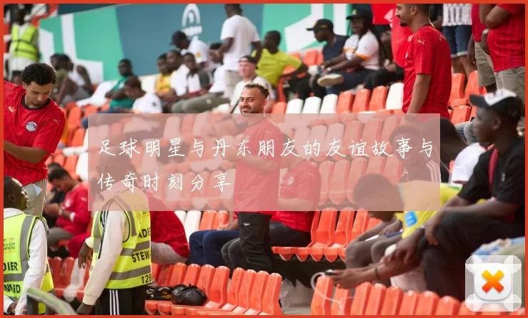 足球明星与丹东朋友的友谊故事与传奇时刻分享