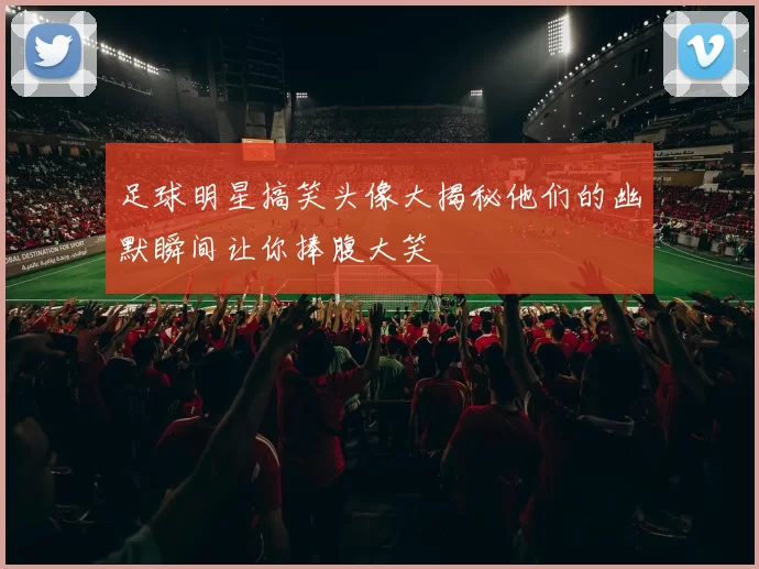 足球明星搞笑头像大揭秘他们的幽默瞬间让你捧腹大笑