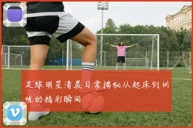 足球明星清晨日常揭秘从起床到训练的精彩瞬间
