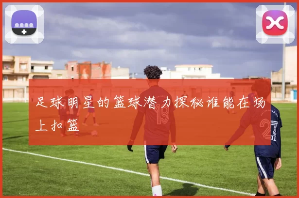 足球明星的篮球潜力探秘谁能在场上扣篮