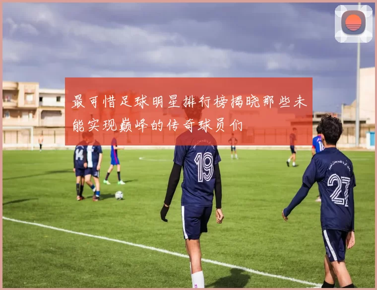 最可惜足球明星排行榜揭晓那些未能实现巅峰的传奇球员们