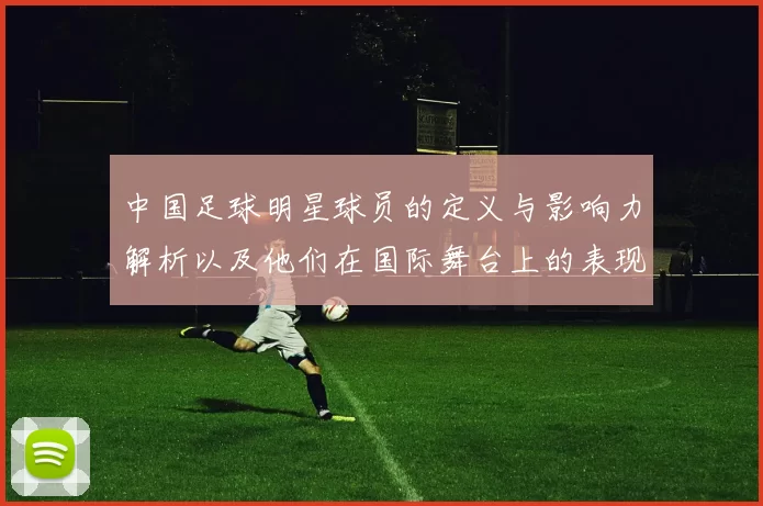 中国足球明星球员的定义与影响力解析以及他们在国际舞台上的表现