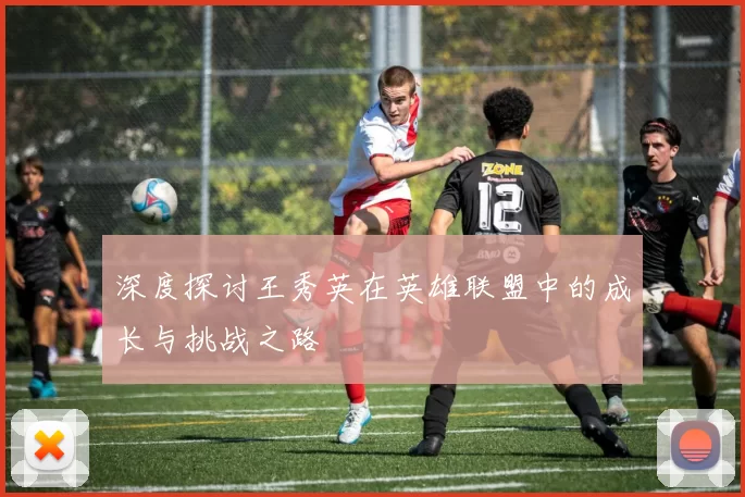 深度探讨王秀英在英雄联盟中的成长与挑战之路