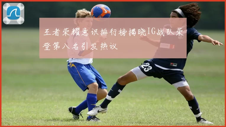 王者荣耀意识排行榜揭晓IG战队荣登第八名引发热议