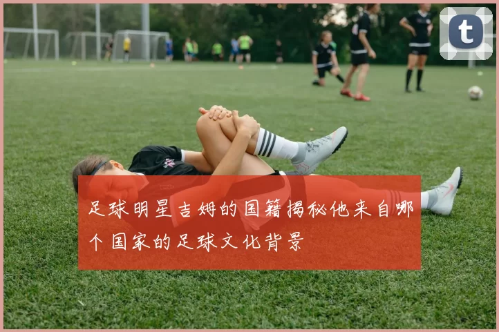 足球明星吉姆的国籍揭秘他来自哪个国家的足球文化背景