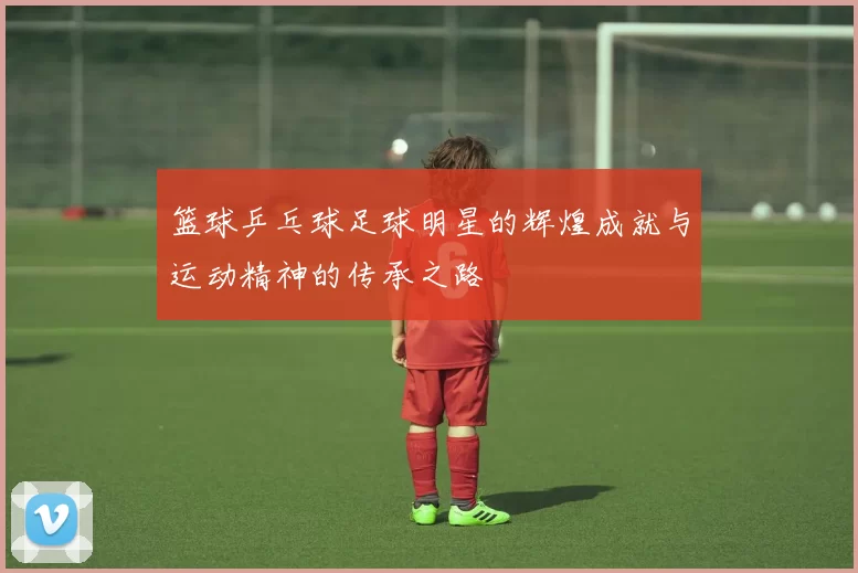 篮球乒乓球足球明星的辉煌成就与运动精神的传承之路