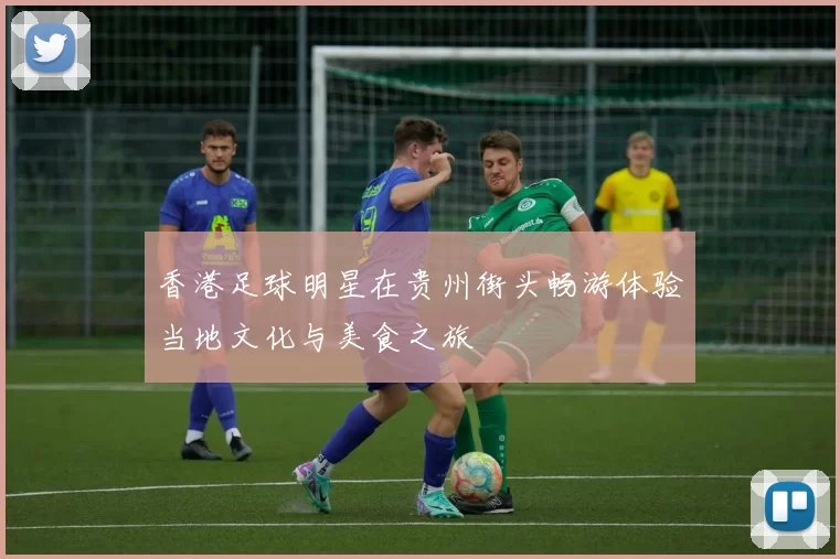香港足球明星在贵州街头畅游体验当地文化与美食之旅