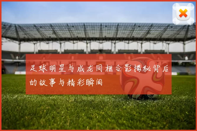 足球明星与成龙同框合影揭秘背后的故事与精彩瞬间