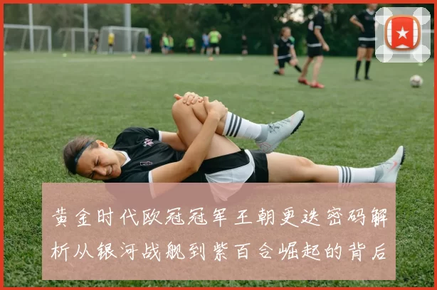 黄金时代欧冠冠军王朝更迭密码解析从银河战舰到紫百合崛起的背后故事