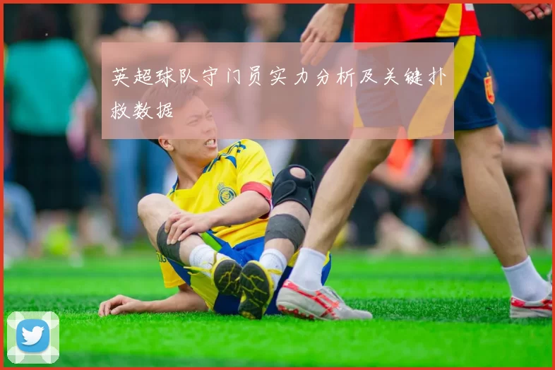 英超球队守门员实力分析及关键扑救数据