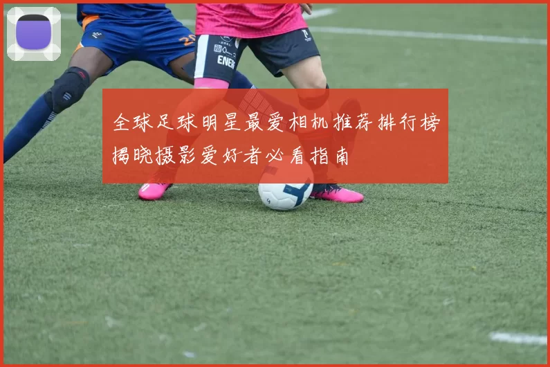 全球足球明星最爱相机推荐排行榜揭晓摄影爱好者必看指南