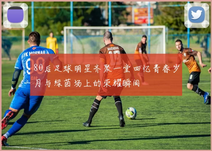 80后足球明星齐聚一堂回忆青春岁月与绿茵场上的荣耀瞬间