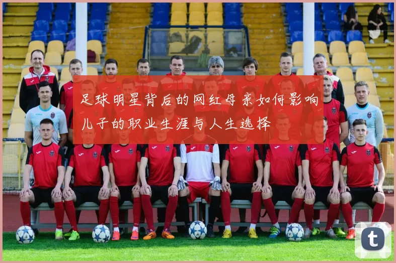 足球明星背后的网红母亲如何影响儿子的职业生涯与人生选择