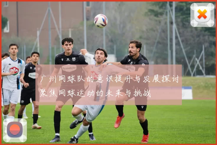 广州网球队的意识提升与发展探讨聚焦网球运动的未来与挑战