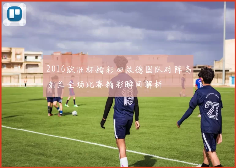 2016欧洲杯精彩回放德国队对阵乌克兰全场比赛精彩瞬间解析