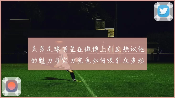 美男足球明星在微博上引发热议他的魅力与实力究竟如何吸引众多粉丝
