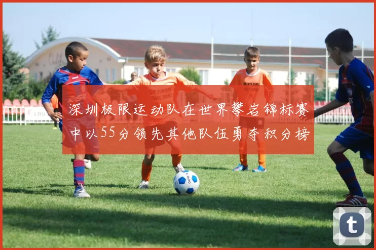 深圳极限运动队在世界攀岩锦标赛中以55分领先其他队伍勇夺积分榜首位