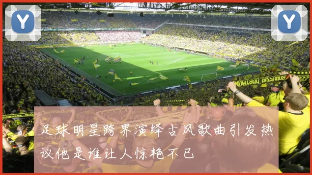 足球明星跨界演绎古风歌曲引发热议他是谁让人惊艳不已