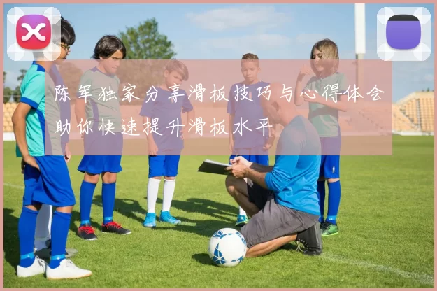 陈军独家分享滑板技巧与心得体会助你快速提升滑板水平
