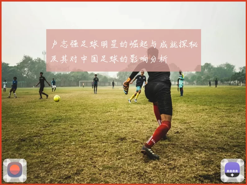 卢志强足球明星的崛起与成就探秘及其对中国足球的影响分析
