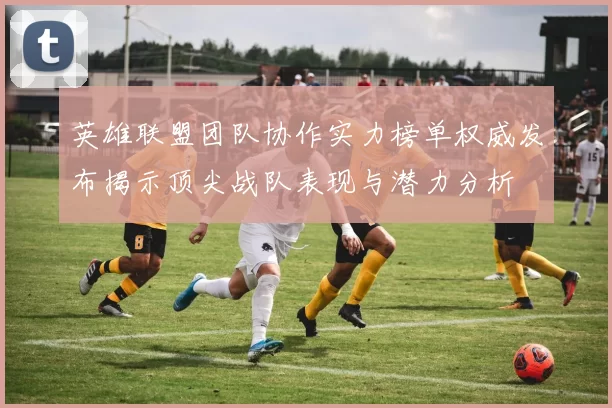 英雄联盟团队协作实力榜单权威发布揭示顶尖战队表现与潜力分析