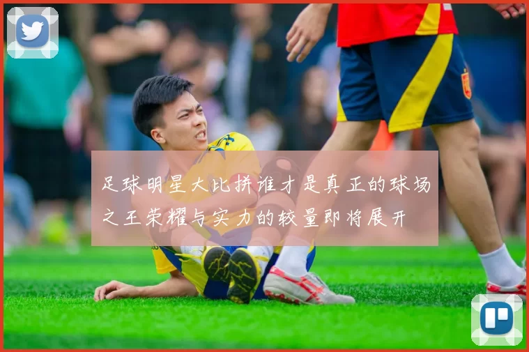 足球明星大比拼谁才是真正的球场之王荣耀与实力的较量即将展开