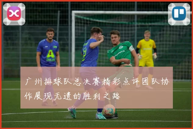 广州排球队总决赛精彩点评团队协作展现无遗的胜利之路