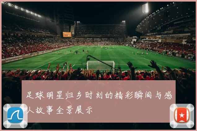 足球明星归乡时刻的精彩瞬间与感人故事全景展示
