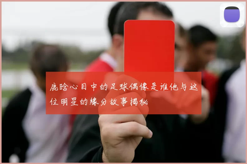 鹿晗心目中的足球偶像是谁他与这位明星的缘分故事揭秘