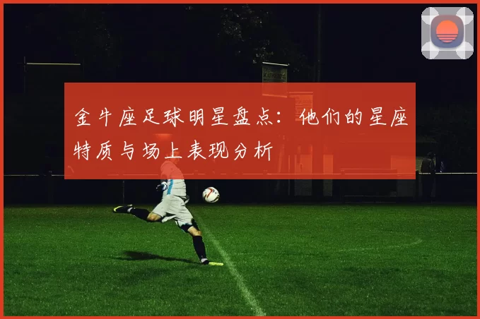 金牛座足球明星盘点：他们的星座特质与场上表现分析