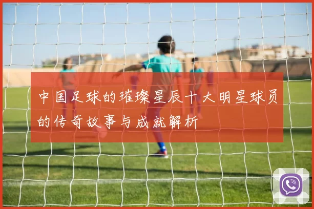 中国足球的璀璨星辰十大明星球员的传奇故事与成就解析