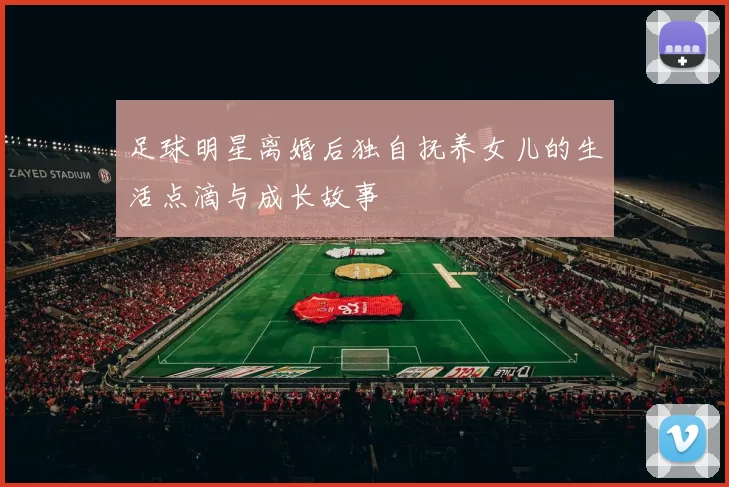 足球明星离婚后独自抚养女儿的生活点滴与成长故事