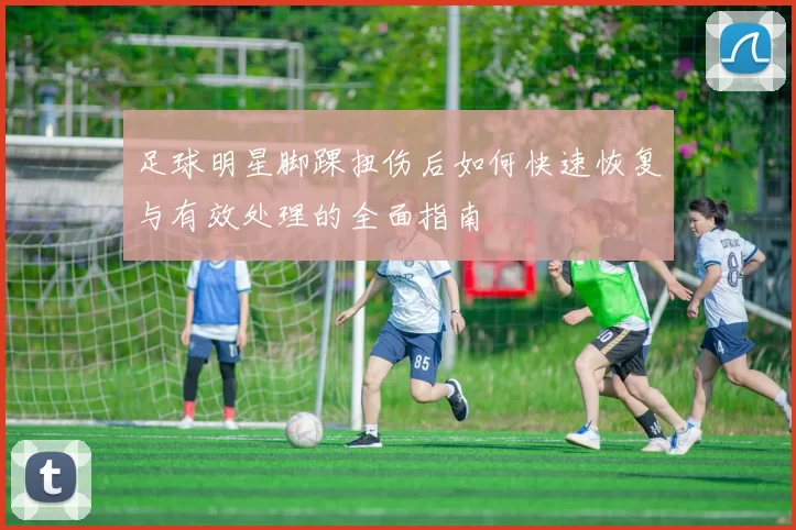 足球明星脚踝扭伤后如何快速恢复与有效处理的全面指南