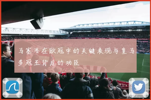 马塞洛在欧冠中的关键表现与皇马多冠王背后的功臣