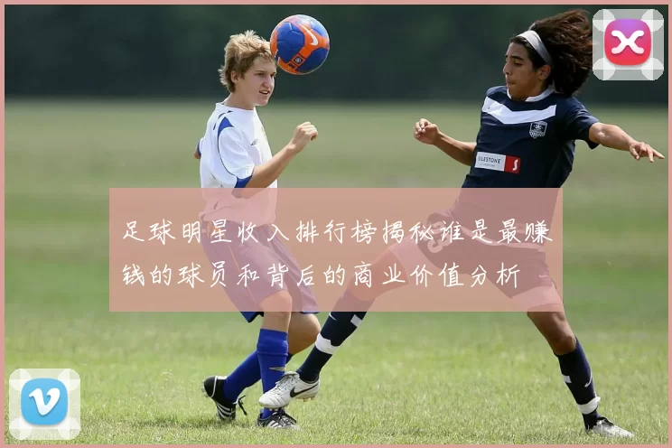 足球明星收入排行榜揭秘谁是最赚钱的球员和背后的商业价值分析