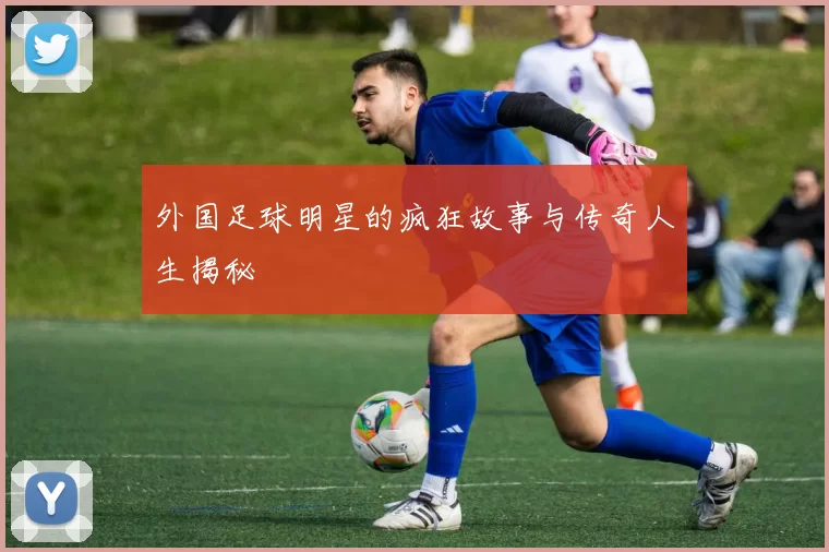 外国足球明星的疯狂故事与传奇人生揭秘