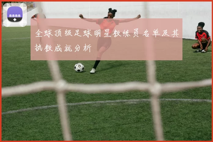 全球顶级足球明星教练员名单及其执教成就分析