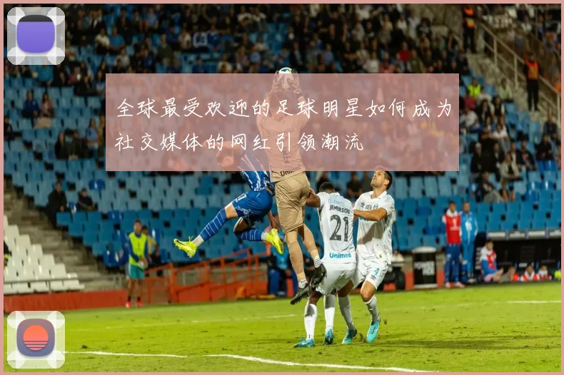 全球最受欢迎的足球明星如何成为社交媒体的网红引领潮流