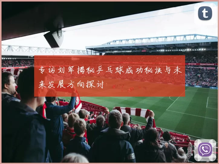 专访刘军揭秘乒乓球成功秘诀与未来发展方向探讨