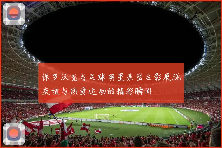 保罗沃克与足球明星亲密合影展现友谊与热爱运动的精彩瞬间