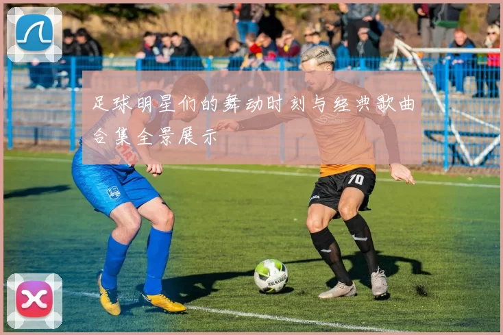 足球明星们的舞动时刻与经典歌曲合集全景展示