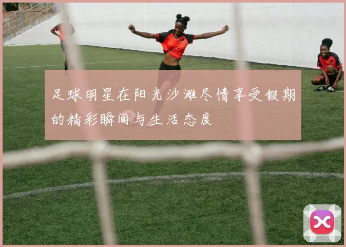 足球明星在阳光沙滩尽情享受假期的精彩瞬间与生活态度