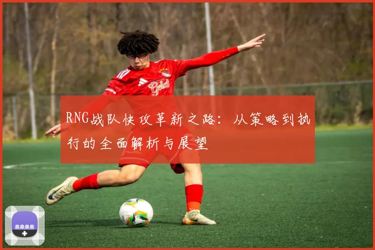 RNG战队快攻革新之路：从策略到执行的全面解析与展望