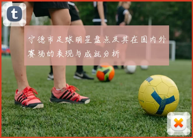 宁德市足球明星盘点及其在国内外赛场的表现与成就分析