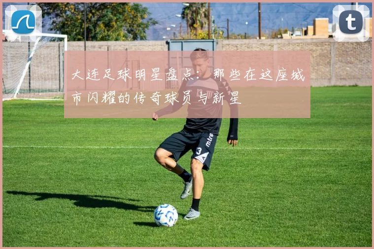 大连足球明星盘点：那些在这座城市闪耀的传奇球员与新星
