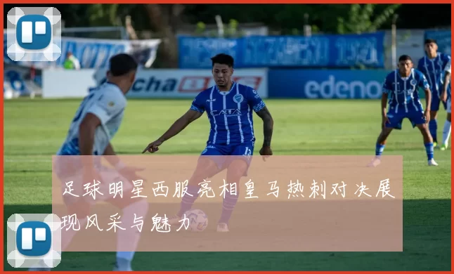 足球明星西服亮相皇马热刺对决展现风采与魅力