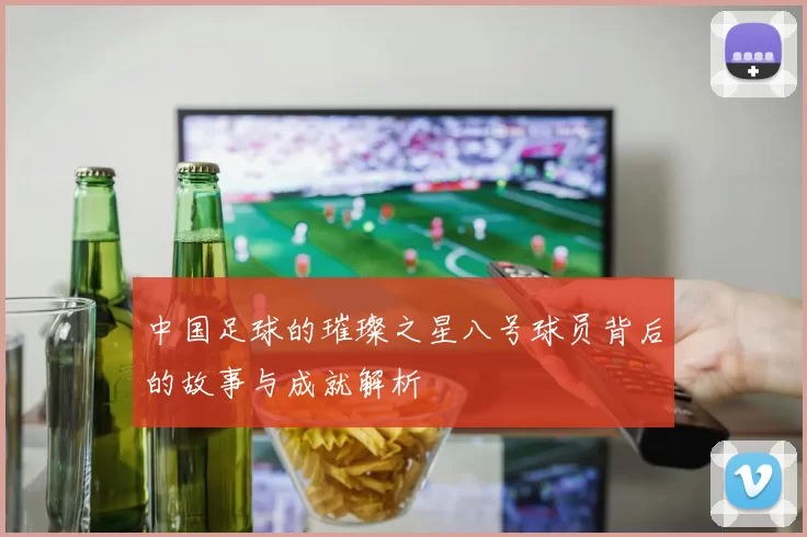 中国足球的璀璨之星八号球员背后的故事与成就解析