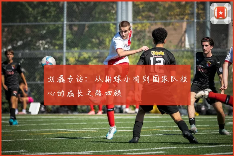 刘磊专访：从排球小将到国家队核心的成长之路回顾