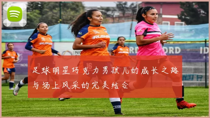 足球明星巧克力男孩儿的成长之路与场上风采的完美结合