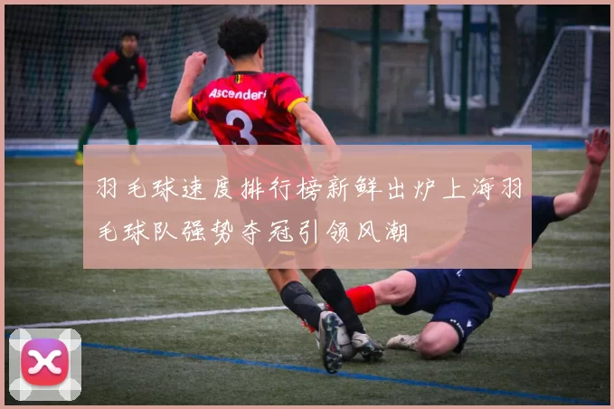 羽毛球速度排行榜新鲜出炉上海羽毛球队强势夺冠引领风潮